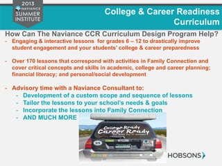 College & Career Readiness
Curriculum
How Can The Naviance CCR Curriculum Design Program Help?
- Engaging & interactive lessons for grades 6 – 12 to drastically improve
student engagement and your students’ college & career preparedness
- Over 170 lessons that correspond with activities in Family Connection and
cover critical concepts and skills in academic, college and career planning;
financial literacy; and personal/social development
- Advisory time with a Naviance Consultant to:
- Development of a custom scope and sequence of lessons
- Tailor the lessons to your school’s needs & goals
- Incorporate the lessons into Family Connection
- AND MUCH MORE
 