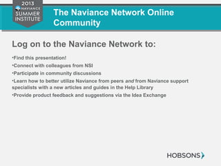 The Naviance Network Online
Community
Log on to the Naviance Network to:
•Find this presentation!
•Connect with colleagues from NSI
•Participate in community discussions
•Learn how to better utilize Naviance from peers and from Naviance support
specialists with a new articles and guides in the Help Library
•Provide product feedback and suggestions via the Idea Exchange
 