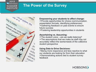 The Power of the Survey
Empowering your students to affect change:
Provide opportunities for choice (communication,
presentation formats, identifying preferences)
Gathering feedback on past events to ensure
future success
Fostering leadership opportunities in students
Ascertaining vs. Assuming:
The student voice – are we really listening?
The assumptions that we make as staff may not
accurately reflect the wants/needs of the collective
student perspective
Using Data to Drive Decisions:
Being more responsive and less reactive to what
our students are looking for from their education
Demonstrating actions tied to student survey
feedback
 