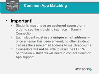 Common App Matching
• Important!
• Students must have an assigned counselor in
order to see the matching interface in Family
Connection
• Each student must use a unique email address –
once an email has been entered, no other student
can use the same email address to match accounts
• Counselors will not be able to reset the FERPA
permission – students will need to contact Common
App support
 