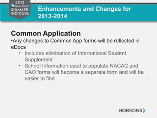 Enhancements and Changes for
2013-2014
Common Application
•Any changes to Common App forms will be reflected in
eDocs
• Includes elimination of International Student
Supplement
• School Information used to populate NACAC and
CAO forms will become a separate form and will be
easier to find
 