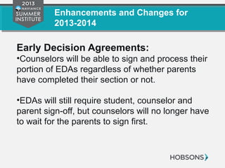 Enhancements and Changes for
2013-2014
Early Decision Agreements:
•Counselors will be able to sign and process their
portion of EDAs regardless of whether parents
have completed their section or not.
•EDAs will still require student, counselor and
parent sign-off, but counselors will no longer have
to wait for the parents to sign first.
 
