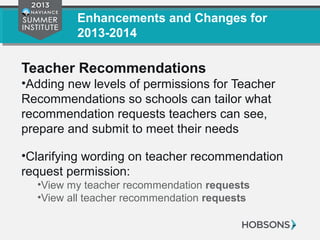 Enhancements and Changes for
2013-2014
Teacher Recommendations
•Adding new levels of permissions for Teacher
Recommendations so schools can tailor what
recommendation requests teachers can see,
prepare and submit to meet their needs
•Clarifying wording on teacher recommendation
request permission:
•View my teacher recommendation requests
•View all teacher recommendation requests
 