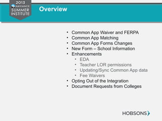 Overview
• Common App Waiver and FERPA
• Common App Matching
• Common App Forms Changes
• New Form – School Information
• Enhancements
• EDA
• Teacher LOR permissions
• Updating/Sync Common App data
• Fee Waivers
• Opting Out of the Integration
• Document Requests from Colleges
 