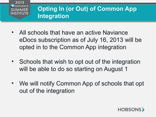 Opting In (or Out) of Common App
Integration
• All schools that have an active Naviance
eDocs subscription as of July 16, 2013 will be
opted in to the Common App integration
• Schools that wish to opt out of the integration
will see a button on “Setup > Preferences >
eDocs” starting on July 17
• We will notify Common App of schools that opt
out of the integration
 