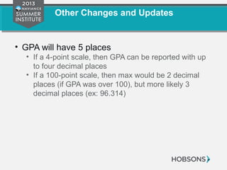 Other Changes and Updates
• GPA will have 5 places
• If a 4-point scale, then GPA can be reported with up
to four decimal places
• If a 100-point scale, then max would be 2 decimal
places (if GPA was over 100), but more likely 3
decimal places (ex: 96.314)
 