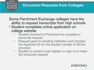 Document Requests from Colleges
Some Parchment Exchange colleges have the
ability to request transcripts from high schools
• Student completes online application on
college website
• Student directed to Parchment to complete a
transcript request
• Request goes to sending institution and includes
the Applicant ID for the student (similar to NCAA
process)
• Student or parent must register or sign in to make
the transcript request
 