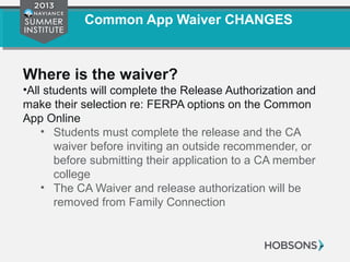Common App Waiver CHANGES
Where is the waiver?
•All students will complete the Release Authorization and
make their selection re: FERPA options on the Common
App Online
• Students must complete the release and the CA
waiver before inviting an outside recommender, or
before submitting their application to a CA member
college
• The CA Waiver and release authorization will be
removed from Family Connection
 