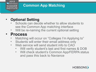 Common App Matching
• Optional Setting
• Schools can decide whether to allow students to
see the Common App matching interface
• Will be re-naming the current optional setting
• Process
• Matching will occur on “Colleges I’m Applying to”
• Students will enter their email address only
• Web service will send student info to CAO
• Will verify student’s last and first names & DOB
• Will check student’s Common App/FERPA status
and pass this back to Naviance
 