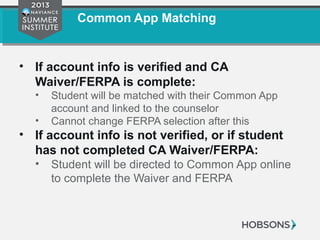 Common App Matching
• If account info is verified and CA
Waiver/FERPA is complete:
• Student will be matched with their Common App
account and linked to the counselor
• Cannot change FERPA selection after this
• If account info is not verified, or if student
has not completed CA Waiver/FERPA:
• Student will be directed to Common App online
to complete the Waiver and FERPA
 