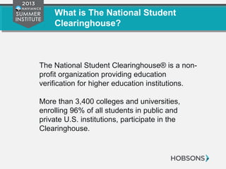 What is The National Student
Clearinghouse?
The National Student Clearinghouse® is a non-
profit organization providing education
verification for higher education institutions.
More than 3,400 colleges and universities,
enrolling 96% of all students in public and
private U.S. institutions, participate in the
Clearinghouse.
 