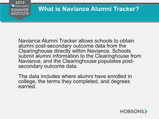 What is Naviance Alumni Tracker?
Naviance Alumni Tracker allows schools to obtain
alumni post-secondary outcome data from the
Clearinghouse directly within Naviance. Schools
submit alumni information to the Clearinghouse from
Naviance, and the Clearinghouse populates post-
secondary outcome data.
The data includes where alumni have enrolled in
college, the terms they completed, and degrees
earned.
 