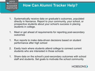 How Can Alumni Tracker Help?
1. Systematically receive data on graduate’s outcomes, populated
directly in Naviance. Report to your community, your school, or
prospective students about your school’s success in placing
students in college.
1. Meet or get ahead of requirements for reporting post-secondary
outcomes
1. Run reports to make data-driven decisions based on student
performance after high school
2. Easily track where students attend college to connect current
students who are interested in those schools
1. Share data on the school’s post-secondary outcomes with school
staff and students. Set goals to motivate the school community
 