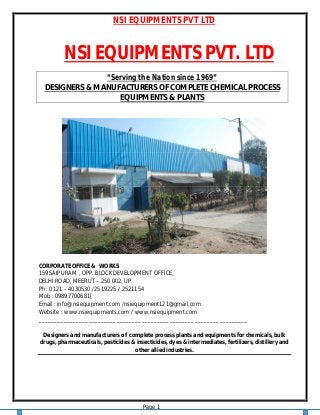 NSI EQUIPMENTS PVT LTD
Page 1
NSI EQUIPMENTS PVT. LTD
“Serving the Nation since 1969”
DESIGNERS & MANUFACTURERS OF COMPLETE CHEMICAL PROCESS
EQUIPMENTS & PLANTS
CORPORATE OFFICE & WORKS
159 SAIPURAM , OPP. BLOCK DEVELOPMENT OFFICE,
DELHI ROAD, MEERUT – 250 002, UP
Ph : 0121 – 4030530 /2519225 / 2521154
Mob : 09897700681[
Email : info@nsiequipment.com /nsiequipment121@gmail.com
Website : www.nsiequipments.com / www.nsiequipment.com
___________________________________________________________________
Designers and manufacturers of complete process plants and equipments for chemicals, bulk
drugs, pharmaceuticals, pesticides & insecticides, dyes & intermediates, fertilizers, distillery and
other allied industries.
 