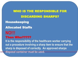 WHO IS THE RESPONSIBLE FOR
DISCARDING SHARPS?
Housekeeping
Allocated Staffs
NO!!!
Then Who?????
It is the responsibility of the healthcare worker carrying
out a procedure involving a sharp item to ensure that the
sharp is disposed of correctly. An approved sharps
disposal container must be used.
 