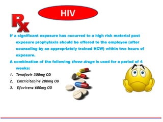 HIV
If a significant exposure has occurred to a high risk material post
exposure prophylaxis should be offered to the employee (after
counseling by an appropriately trained HCW) within two hours of
exposure.
A combination of the following three drugs is used for a period of 4
weeks:
1. Tenofovir 300mg OD
2. Emtricitabine 200mg OD
3. Efavirenz 600mg OD
 