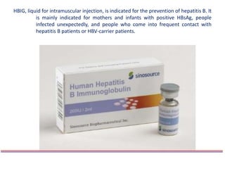HBIG, liquid for intramuscular injection, is indicated for the prevention of hepatitis B. It
is mainly indicated for mothers and infants with positive HBsAg, people
infected unexpectedly, and people who come into frequent contact with
hepatitis B patients or HBV-carrier patients.
 