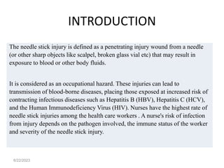 INTRODUCTION
The needle stick injury is defined as a penetrating injury wound from a needle
(or other sharp objects like scalpel, broken glass vial etc) that may result in
exposure to blood or other body fluids.
It is considered as an occupational hazard. These injuries can lead to
transmission of blood-borne diseases, placing those exposed at increased risk of
contracting infectious diseases such as Hepatitis B (HBV), Hepatitis C (HCV),
and the Human Immunodeficiency Virus (HIV). Nurses have the highest rate of
needle stick injuries among the health care workers . A nurse's risk of infection
from injury depends on the pathogen involved, the immune status of the worker
and severity of the needle stick injury.
6/22/2023
 