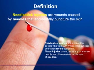 Definition
Needlestick injuries are wounds caused
by needles that accidentally puncture the skin.
Needlestick injuries are a hazard for
people who work with hypodermic syringes
and other needle equipment.
These injuries can occur at any time when
people use, disassemble, or dispose
of needles.
 