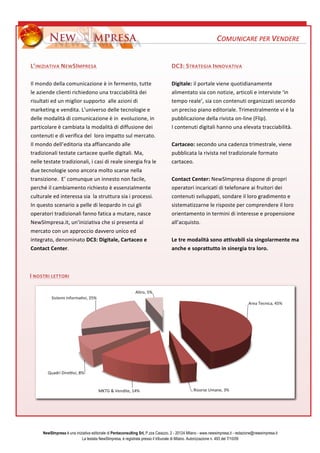 ?



                                                                                                                         COMUNICARE	
 ?PER	
 ?VENDERE	
 ?
	
 ?

LINIZIATIVA	
 ?NEW SIMPRESA	
 ?                                                             DC3:	
 ?STRATEGIA	
 ?INNOVATIVA	
 ?	
 ?
	
 ?                                                                                         	
 ?
Il	
 ?mondo	
 ?della	
 ?comunicazione	
 ?	
 ?in	
 ?fermento,	
 ?tutte	
 ?                   Digitale:	
 ?il	
 ?portale	
 ?viene	
 ?quotidianamente	
 ?
le	
 ?aziende	
 ?clienti	
 ?richiedono	
 ?una	
 ?tracciabilit	
 ?dei	
 ?                    alimentato	
 ?sia	
 ?con	
 ?notizie,	
 ?articoli	
 ?e	
 ?interviste	
 ?in	
 ?
risultati	
 ?ed	
 ?un	
 ?miglior	
 ?supporto	
 ?	
 ?alle	
 ?azioni	
 ?di	
 ?                 tempo	
 ?reale,	
 ?sia	
 ?con	
 ?contenuti	
 ?organizzati	
 ?secondo	
 ?
marketing	
 ?e	
 ?vendita.	
 ?Luniverso	
 ?delle	
 ?tecnologie	
 ?e	
 ?                     un	
 ?preciso	
 ?piano	
 ?editoriale.	
 ?Trimestralmente	
 ?vi	
 ?	
 ?la	
 ?
delle	
 ?modalit	
 ?di	
 ?comunicazione	
 ?	
 ?in	
 ?	
 ?evoluzione,	
 ?in	
 ?             pubblicazione	
 ?della	
 ?rivista	
 ?on-?\line	
 ?(Flip).	
 ?
particolare	
 ?	
 ?cambiata	
 ?la	
 ?modalit	
 ?di	
 ?diffusione	
 ?dei	
 ?                I	
 ?contenuti	
 ?digitali	
 ?hanno	
 ?una	
 ?elevata	
 ?tracciabilit.	
 ?
contenuti	
 ?e	
 ?di	
 ?verifica	
 ?del	
 ?	
 ?loro	
 ?impatto	
 ?sul	
 ?mercato.	
 ?        	
 ?	
 ?
Il	
 ?mondo	
 ?delleditoria	
 ?sta	
 ?affiancando	
 ?alle	
 ?                               Cartaceo:	
 ?secondo	
 ?una	
 ?cadenza	
 ?trimestrale,	
 ?viene	
 ?
tradizionali	
 ?testate	
 ?cartacee	
 ?quelle	
 ?digitali.	
 ?Ma,	
 ?                        pubblicata	
 ?la	
 ?rivista	
 ?nel	
 ?tradizionale	
 ?formato	
 ?
nelle	
 ?testate	
 ?tradizionali,	
 ?i	
 ?casi	
 ?di	
 ?reale	
 ?sinergia	
 ?fra	
 ?le	
 ?   cartaceo.	
 ?
due	
 ?tecnologie	
 ?sono	
 ?ancora	
 ?molto	
 ?scarse	
 ?nella	
 ?                          	
 ?
transizione.	
 ?	
 ?E	
 ?comunque	
 ?un	
 ?innesto	
 ?non	
 ?facile,	
 ?                    Contact	
 ?Center:	
 ?NewSImpresa	
 ?dispone	
 ?di	
 ?propri	
 ?
perch	
 ?il	
 ?cambiamento	
 ?richiesto	
 ?	
 ?essenzialmente	
 ?                          operatori	
 ?incaricati	
 ?di	
 ?telefonare	
 ?ai	
 ?fruitori	
 ?dei	
 ?
culturale	
 ?ed	
 ?interessa	
 ?sia	
 ?	
 ?la	
 ?struttura	
 ?sia	
 ?i	
 ?processi.	
 ?      contenuti	
 ?sviluppati,	
 ?sondare	
 ?il	
 ?loro	
 ?gradimento	
 ?e	
 ?
In	
 ?questo	
 ?scenario	
 ?a	
 ?pelle	
 ?di	
 ?leopardo	
 ?in	
 ?cui	
 ?gli	
 ?             sistematizzarne	
 ?le	
 ?risposte	
 ?per	
 ?comprendere	
 ?il	
 ?loro	
 ?
operatori	
 ?tradizionali	
 ?fanno	
 ?fatica	
 ?a	
 ?mutare,	
 ?nasce	
 ?	
 ?                orientamento	
 ?in	
 ?termini	
 ?di	
 ?interesse	
 ?e	
 ?propensione	
 ?
NewSImpresa.it,	
 ?uniniziativa	
 ?che	
 ?si	
 ?presenta	
 ?al	
 ?                          allacquisto.	
 ?	
 ?
mercato	
 ?con	
 ?un	
 ?approccio	
 ?davvero	
 ?unico	
 ?ed	
 ?                              	
 ?
integrato,	
 ?denominato	
 ?DC3:	
 ?Digitale,	
 ?Cartaceo	
 ?e	
 ?                           Le	
 ?tre	
 ?modalit	
 ?sono	
 ?attivabili	
 ?sia	
 ?singolarmente	
 ?ma	
 ?
Contact	
 ?Center.	
 ?                                                                       anche	
 ?e	
 ?soprattutto	
 ?in	
 ?sinergia	
 ?tra	
 ?loro.	
 ?



I	
 ?NOSTRI	
 ?LETTORI 	
 ?




        NewSImpresa  una iniziativa editoriale di Pentaconsulting Srl, P.zza Caiazzo, 2 - 20124 Milano - www.newsimpresa.it - redazione@newsimpresa.it
                              La testata NewSImpresa,  registrata presso il tribunale di Milano. Autorizzazione n. 493 del 7/10/09
 