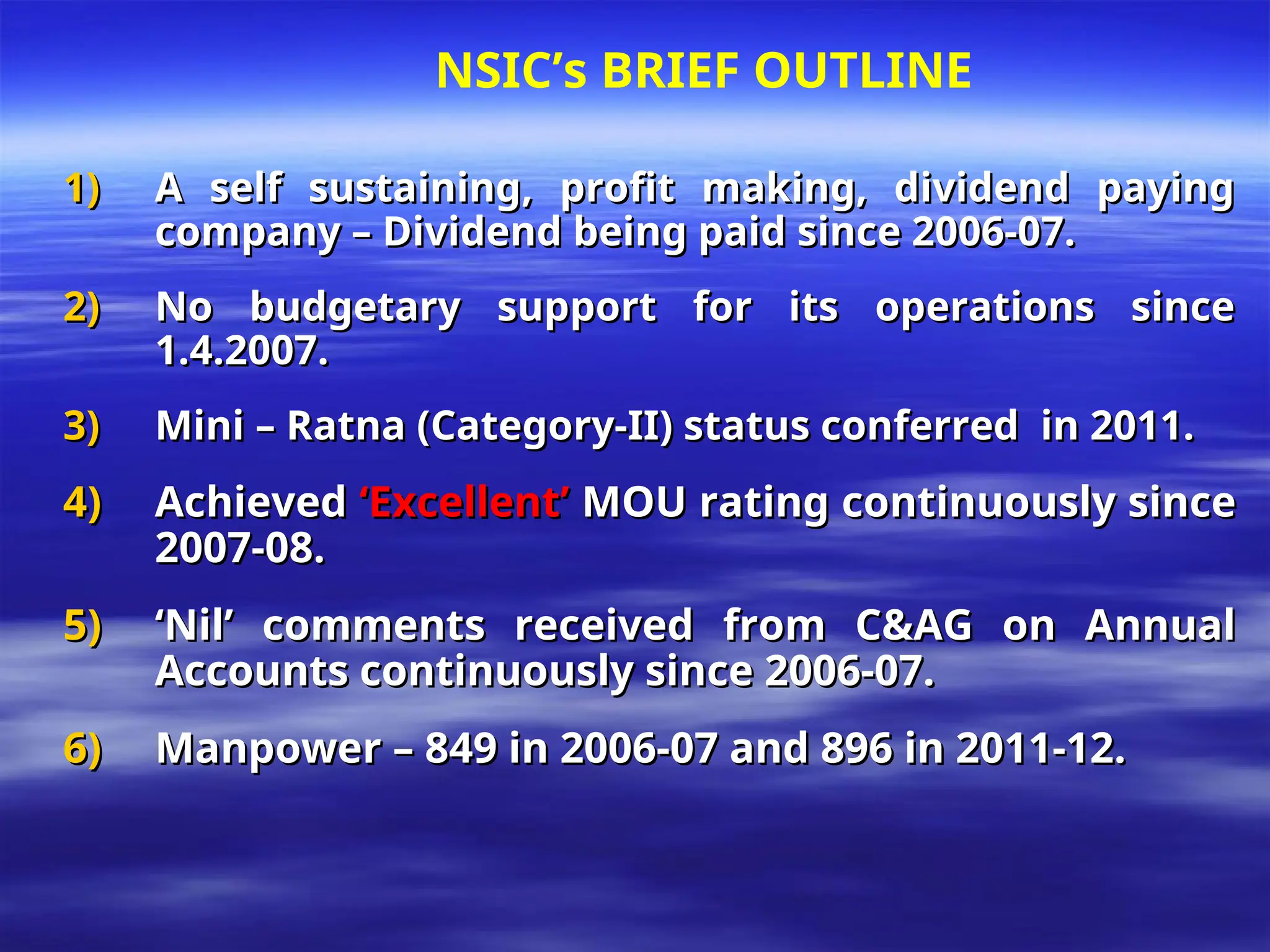 1)
1) A self sustaining, profit making, dividend paying
A self sustaining, profit making, dividend paying
company – Dividend being paid since 2006-07.
company – Dividend being paid since 2006-07.
2)
2) No budgetary support for its operations since
No budgetary support for its operations since
1.4.2007.
1.4.2007.
3)
3) Mini – Ratna (Category-II) status conferred in 2011.
Mini – Ratna (Category-II) status conferred in 2011.
4)
4) Achieved
Achieved ‘Excellent’
‘Excellent’ MOU rating continuously since
MOU rating continuously since
2007-08.
2007-08.
5)
5) ‘
‘Nil’ comments received from C&AG on Annual
Nil’ comments received from C&AG on Annual
Accounts continuously since 2006-07.
Accounts continuously since 2006-07.
6)
6) Manpower – 849 in 2006-07 and 896 in 2011-12.
Manpower – 849 in 2006-07 and 896 in 2011-12.
NSIC’s BRIEF OUTLINE
 