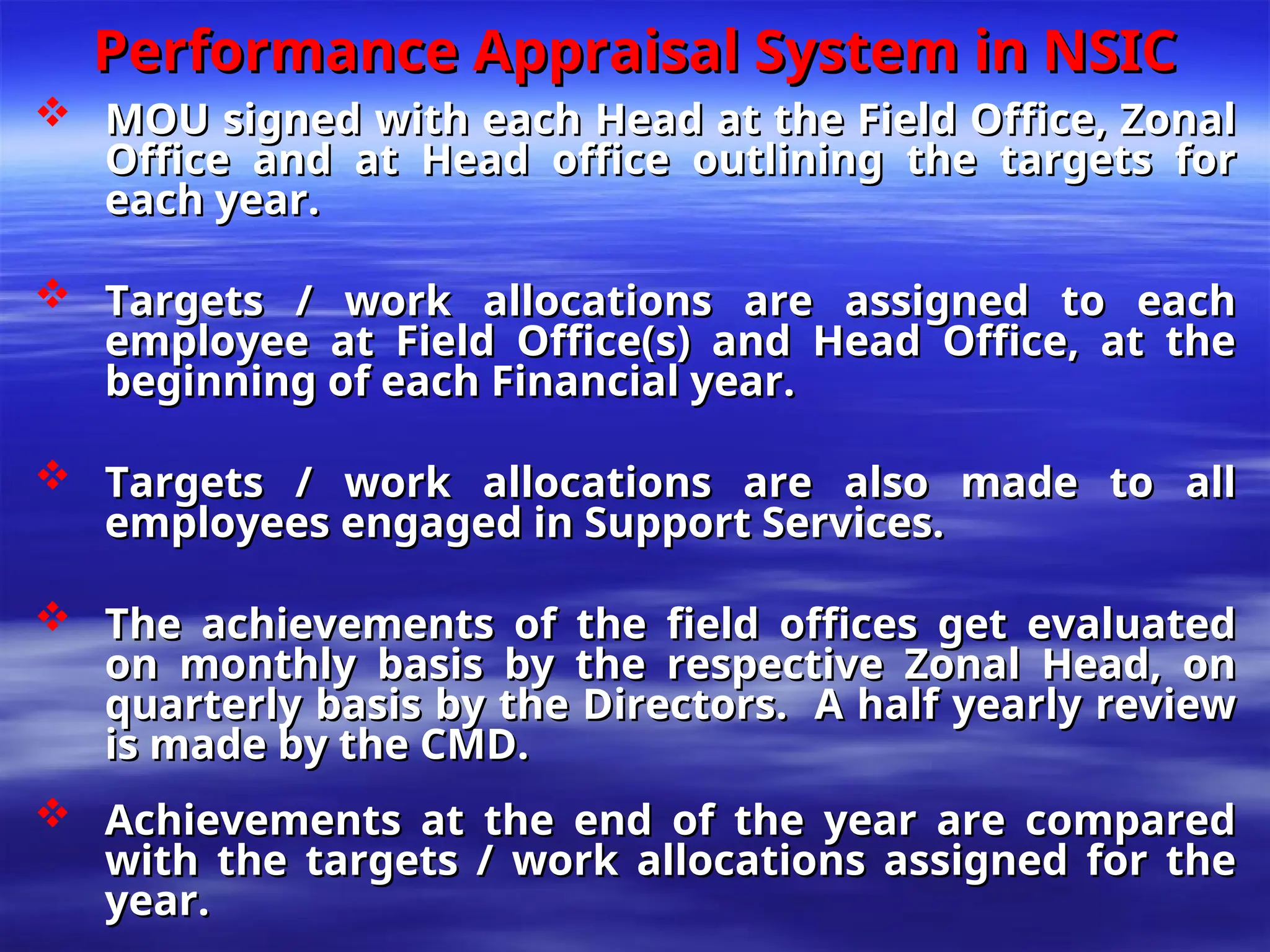 Performance Appraisal System in NSIC
Performance Appraisal System in NSIC
 MOU signed with each Head at the Field Office, Zonal
MOU signed with each Head at the Field Office, Zonal
Office and at Head office outlining the targets for
Office and at Head office outlining the targets for
each year.
each year.
 Targets / work allocations are assigned to each
Targets / work allocations are assigned to each
employee at Field Office(s) and Head Office, at the
employee at Field Office(s) and Head Office, at the
beginning of each Financial year.
beginning of each Financial year.
 Targets / work allocations are also made to all
Targets / work allocations are also made to all
employees engaged in Support Services.
employees engaged in Support Services.
 The achievements of the field offices get evaluated
The achievements of the field offices get evaluated
on monthly basis by the respective Zonal Head, on
on monthly basis by the respective Zonal Head, on
quarterly basis by the Directors. A half yearly review
quarterly basis by the Directors. A half yearly review
is made by the CMD.
is made by the CMD.
 Achievements at the end of the year are compared
Achievements at the end of the year are compared
with the targets / work allocations assigned for the
with the targets / work allocations assigned for the
year.
year.
 