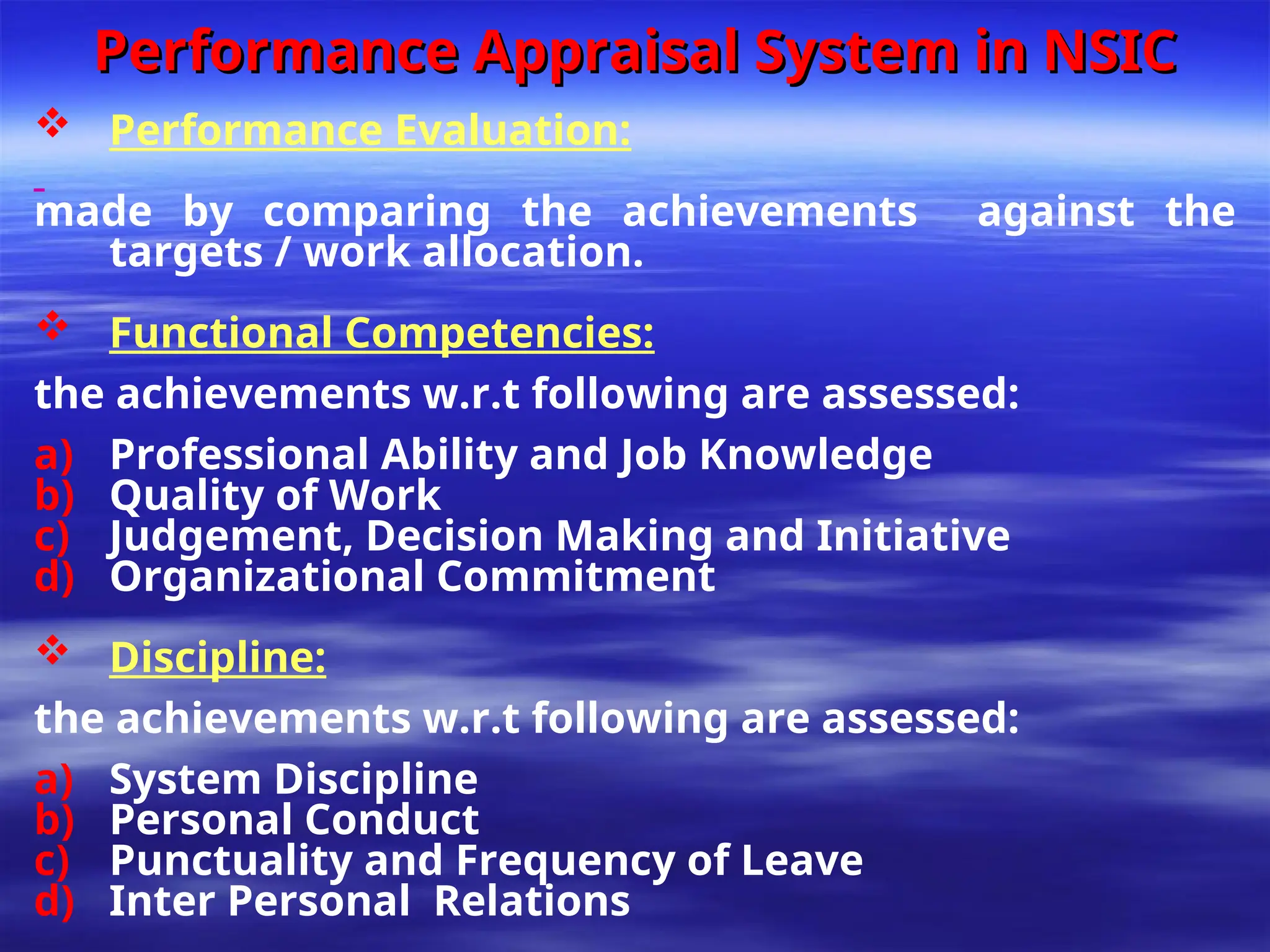 Performance Appraisal System in NSIC
Performance Appraisal System in NSIC
 Performance Evaluation:
made by comparing the achievements against the
targets / work allocation.
 Functional Competencies:
the achievements w.r.t following are assessed:
a) Professional Ability and Job Knowledge
b) Quality of Work
c) Judgement, Decision Making and Initiative
d) Organizational Commitment
 Discipline:
the achievements w.r.t following are assessed:
a) System Discipline
b) Personal Conduct
c) Punctuality and Frequency of Leave
d) Inter Personal Relations
 