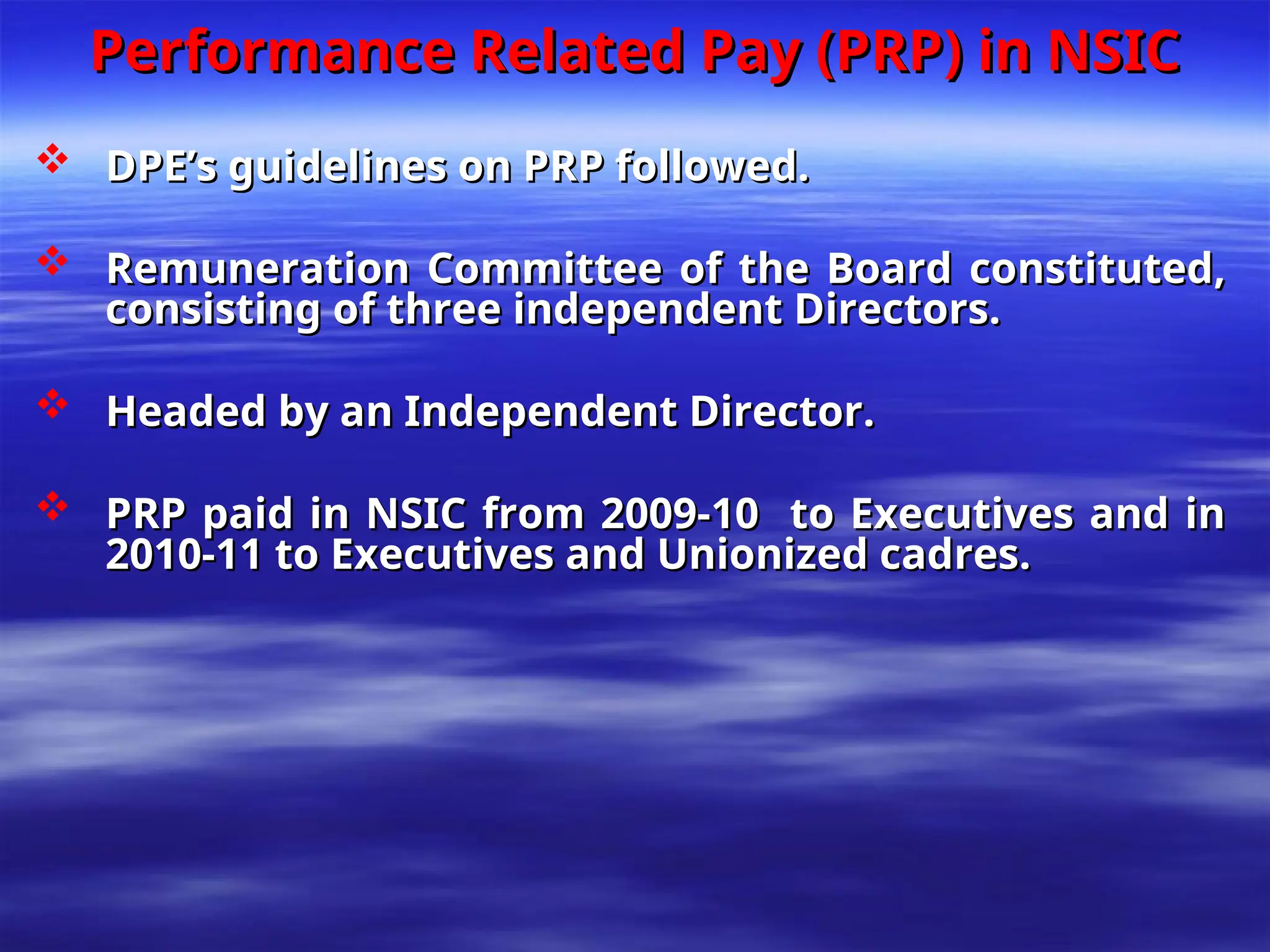 Performance Related Pay (PRP) in NSIC
Performance Related Pay (PRP) in NSIC
 DPE’s guidelines on PRP followed.
DPE’s guidelines on PRP followed.
 Remuneration Committee of the Board constituted,
Remuneration Committee of the Board constituted,
consisting of three independent Directors.
consisting of three independent Directors.
 Headed by an Independent Director.
Headed by an Independent Director.
 PRP paid in NSIC from 2009-10 to Executives and in
PRP paid in NSIC from 2009-10 to Executives and in
2010-11 to Executives and Unionized cadres.
2010-11 to Executives and Unionized cadres.
 