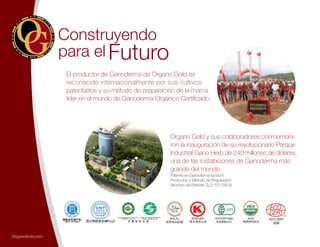 Construyendo
El productor de Ganoderma de Organo Gold es
reconocido internacionalmente por sus cultivos
patentados y su método de preparación de la marca
líder en el mundo de Ganoderma Orgánico Certificado.
Organo Gold y sus colaboradores conmemora-
ron la inauguración de su revolucionario Parque
Industrial Gano Herb de 240 millones de dólares,
una de las instalaciones de Ganoderma más
grande del mundo.
Patente en Ganoderma lucidum
Productos y Método de Preparación
(Número de Patente ZL01101789.9)
Futuropara el
OrganoGold.com
 