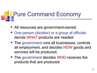 Pure Command Economy
 All resources are government-owned.
 One person (dictator) or a group of officials
decide WHAT products are needed.
 The government runs all businesses, controls
all employment, and decides HOW goods and
services will be produced.
 The government decides WHO receives the
products that are produced.
11
 