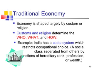 Traditional Economy
 Economy is shaped largely by custom or
religion.
 Customs and religion determine the
WHO, WHAT, and HOW.
 Example: India has a caste system which
restricts occupational choice. (A social
class separated from others by
distinctions of hereditary rank, profession,
or wealth.)
13
 