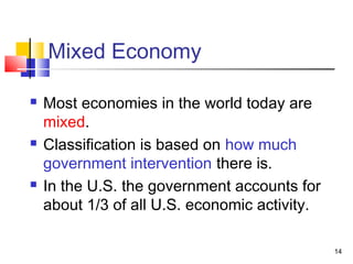 Mixed Economy
 Most economies in the world today are
mixed.
 Classification is based on how much
government intervention there is.
 In the U.S. the government accounts for
about 1/3 of all U.S. economic activity.
14
 