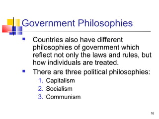 Government Philosophies
 Countries also have different
philosophies of government which
reflect not only the laws and rules, but
how individuals are treated.
 There are three political philosophies:
1. Capitalism
2. Socialism
3. Communism
16
 