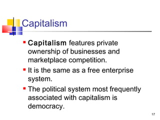 Capitalism
 Capitalism features private
ownership of businesses and
marketplace competition.
 It is the same as a free enterprise
system.
 The political system most frequently
associated with capitalism is
democracy.
17
 