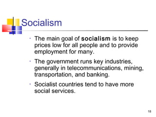 Socialism
• The main goal of socialism is to keep
prices low for all people and to provide
employment for many.
• The government runs key industries,
generally in telecommunications, mining,
transportation, and banking.
• Socialist countries tend to have more
social services.
18
 