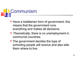 Communism
 Have a totalitarian form of government; this
means that the government runs
everything and makes all decisions.
 Theoretically, there is no unemployment in
communist countries.
 The government decides the type of
schooling people will receive and also tells
them where to live.
19
 