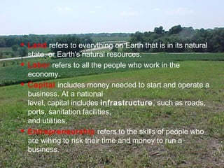  Land refers to everything on Earth that is in its natural
state, or Earth's natural resources.
 Labor refers to all the people who work in the
economy.
 Capital includes money needed to start and operate a
business. At a national
level, capital includes infrastructure, such as roads,
ports, sanitation facilities,
and utilities.
 Entrepreneurship refers to the skills of people who
are willing to risk their time and money to run a
business.
4
 