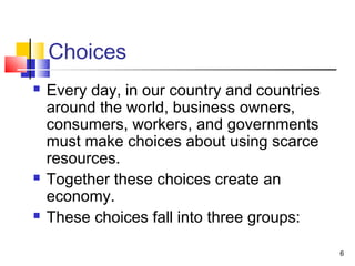Choices
 Every day, in our country and countries
around the world, business owners,
consumers, workers, and governments
must make choices about using scarce
resources.
 Together these choices create an
economy.
 These choices fall into three groups:
6
 