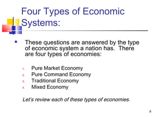 Four Types of Economic
Systems:
 These questions are answered by the type
of economic system a nation has. There
are four types of economies:
1. Pure Market Economy
2. Pure Command Economy
3. Traditional Economy
4. Mixed Economy
Let’s review each of these types of economies.
8
 