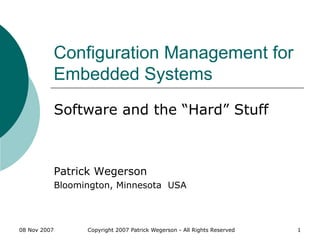 08 Nov 2007 Copyright 2007 Patrick Wegerson - All Rights Reserved 1
Configuration Management for
Embedded Systems
Software and the “Hard” Stuff
Patrick Wegerson
Bloomington, Minnesota USA
 