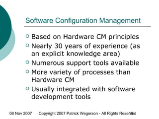 08 Nov 2007 Copyright 2007 Patrick Wegerson - All Rights Reserved10
Software Configuration Management
 Based on Hardware CM principles
 Nearly 30 years of experience (as
an explicit knowledge area)
 Numerous support tools available
 More variety of processes than
Hardware CM
 Usually integrated with software
development tools
 