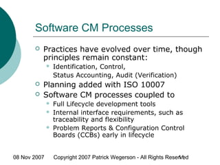 08 Nov 2007 Copyright 2007 Patrick Wegerson - All Rights Reserved11
Software CM Processes
 Practices have evolved over time, though
principles remain constant:
 Identification, Control,
Status Accounting, Audit (Verification)
 Planning added with ISO 10007
 Software CM processes coupled to
 Full Lifecycle development tools
 Internal interface requirements, such as
traceability and flexibility
 Problem Reports & Configuration Control
Boards (CCBs) early in lifecycle
 
