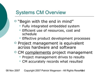 08 Nov 2007 Copyright 2007 Patrick Wegerson - All Rights Reserved13
Systems CM Overview
 “Begin with the end in mind”
 Fully integrated embedded system
 Efficient use of resources, cost and
schedule
 Effective product development processes
 Project management is equivalent
across hardware and software
 CM complements project management
 Project management drives to results
 CM accurately records what resulted
 