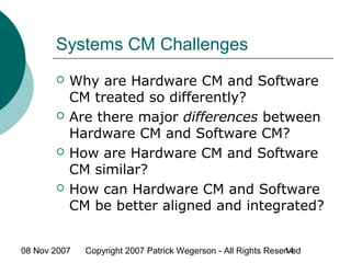 08 Nov 2007 Copyright 2007 Patrick Wegerson - All Rights Reserved14
Systems CM Challenges
 Why are Hardware CM and Software
CM treated so differently?
 Are there major differences between
Hardware CM and Software CM?
 How are Hardware CM and Software
CM similar?
 How can Hardware CM and Software
CM be better aligned and integrated?
 