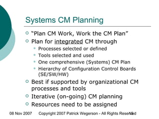 08 Nov 2007 Copyright 2007 Patrick Wegerson - All Rights Reserved15
Systems CM Planning
 “Plan CM Work, Work the CM Plan”
 Plan for integrated CM through
 Processes selected or defined
 Tools selected and used
 One comprehensive (Systems) CM Plan
 Hierarchy of Configuration Control Boards
(SE/SW/HW)
 Best if supported by organizational CM
processes and tools
 Iterative (on-going) CM planning
 Resources need to be assigned
 