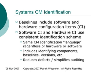08 Nov 2007 Copyright 2007 Patrick Wegerson - All Rights Reserved16
Systems CM Identification
 Baselines include software and
hardware configuration items (CI)
 Software CI and Hardware CI use
consistent identification scheme
 Same CM Identification “language”
regardless of hardware or software
 Includes identifying components,
baselines, versions, etc.
 Reduces defects / simplifies auditing
 