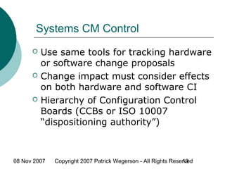 08 Nov 2007 Copyright 2007 Patrick Wegerson - All Rights Reserved19
Systems CM Control
 Use same tools for tracking hardware
or software change proposals
 Change impact must consider effects
on both hardware and software CI
 Hierarchy of Configuration Control
Boards (CCBs or ISO 10007
“dispositioning authority”)
 