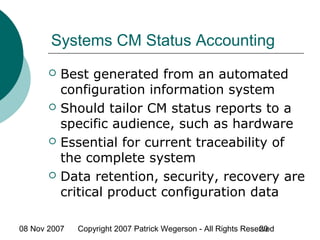08 Nov 2007 Copyright 2007 Patrick Wegerson - All Rights Reserved20
Systems CM Status Accounting
 Best generated from an automated
configuration information system
 Should tailor CM status reports to a
specific audience, such as hardware
 Essential for current traceability of
the complete system
 Data retention, security, recovery are
critical product configuration data
 