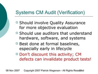 08 Nov 2007 Copyright 2007 Patrick Wegerson - All Rights Reserved21
Systems CM Audit (Verification)
 Should involve Quality Assurance
for more objective evaluation
 Should use auditors that understand
hardware, software, and systems
 Best done at formal baselines,
especially early in lifecycle
 Don’t discount this activity; CM
defects can invalidate product tests!
 