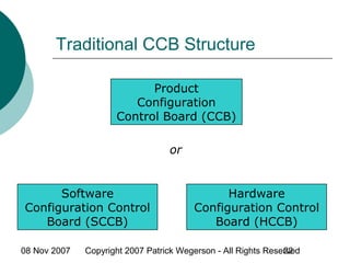 08 Nov 2007 Copyright 2007 Patrick Wegerson - All Rights Reserved22
Traditional CCB Structure
Product
Configuration
Control Board (CCB)
or
Software
Configuration Control
Board (SCCB)
Hardware
Configuration Control
Board (HCCB)
 